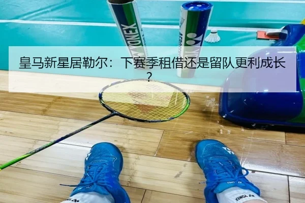 皇马新星居勒尔：下赛季租借还是留队更利成长？